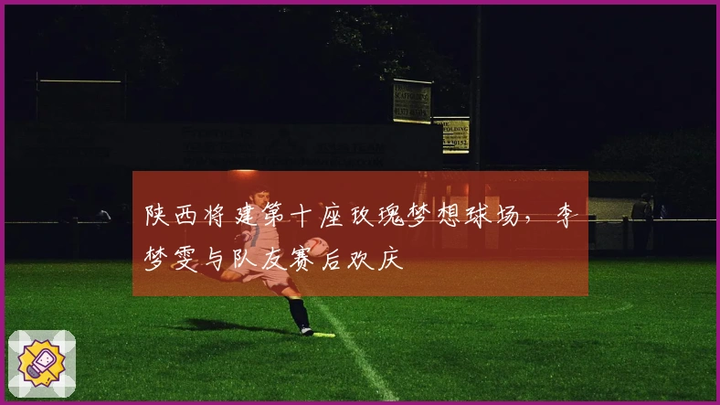 陕西将建第十座玫瑰梦想球场，李梦雯与队友赛后欢庆