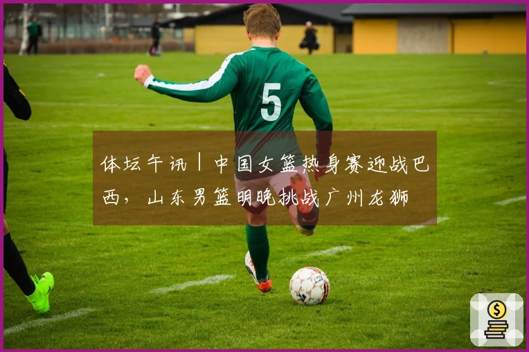 体坛午讯｜中国女篮热身赛迎战巴西，山东男篮明晚挑战广州龙狮