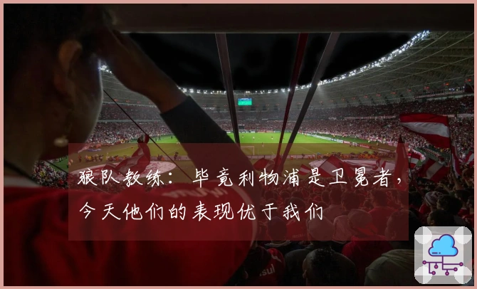 狼队教练：毕竟利物浦是卫冕者，今天他们的表现优于我们
