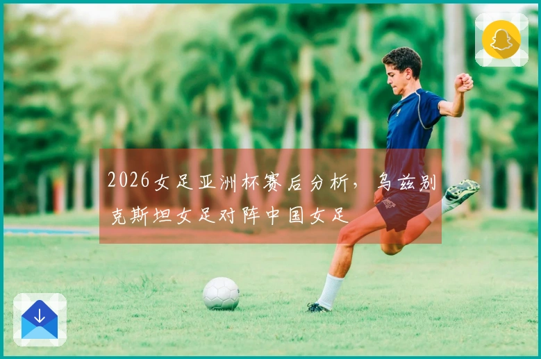 2026女足亚洲杯赛后分析，乌兹别克斯坦女足对阵中国女足