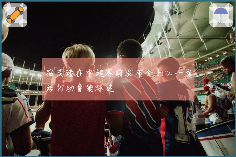 宿茂臻在中超赛前发布会上以一句话打动鲁能球迷