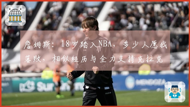 詹姆斯：18岁踏入NBA，多少人愿我落败，相似经历与全力支持克拉克