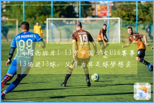 闪耀西班牙！13岁中国少女U16赛事13场进13球，父母为其足球梦想卖房
