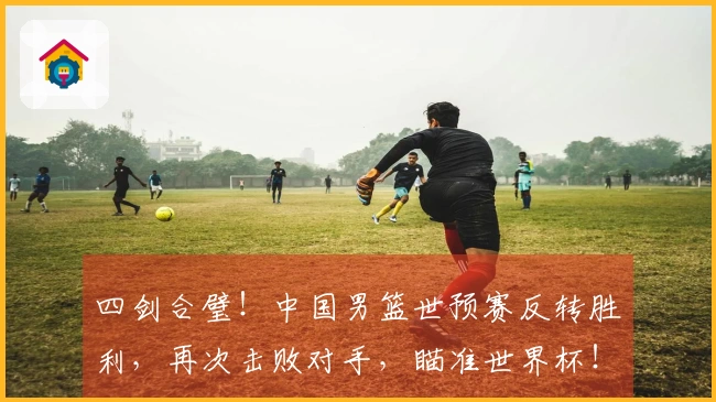 四剑合璧！中国男篮世预赛反转胜利，再次击败对手，瞄准世界杯！