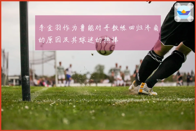 李金羽作为鲁能对手教练回归济南的原因及其球迷的热捧