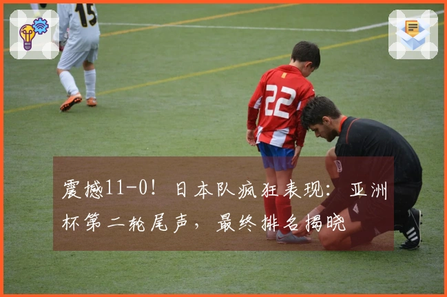 震撼11-0！日本队疯狂表现：亚洲杯第二轮尾声，最终排名揭晓