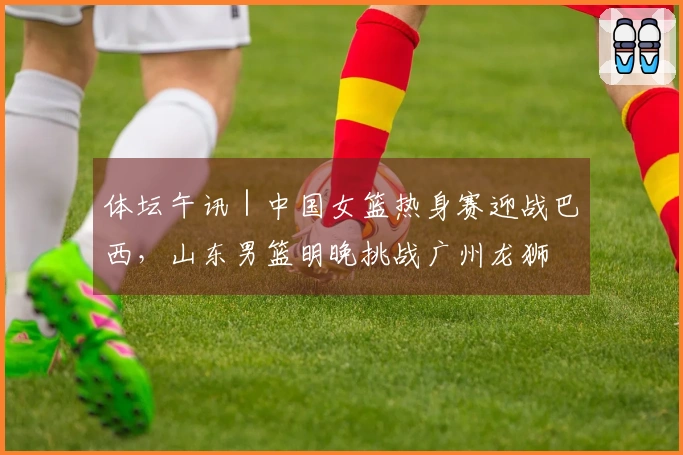体坛午讯｜中国女篮热身赛迎战巴西，山东男篮明晚挑战广州龙狮