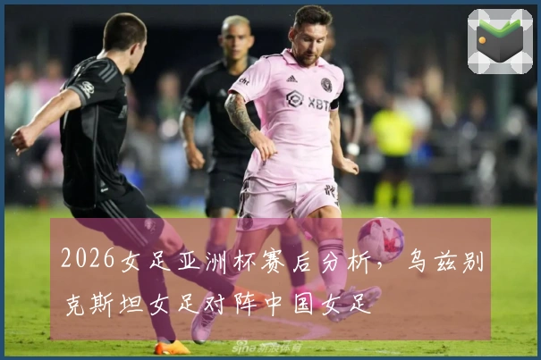 2026女足亚洲杯赛后分析，乌兹别克斯坦女足对阵中国女足