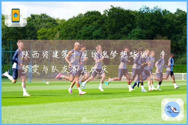 陕西将建第十座玫瑰梦想球场，李梦雯与队友赛后欢庆