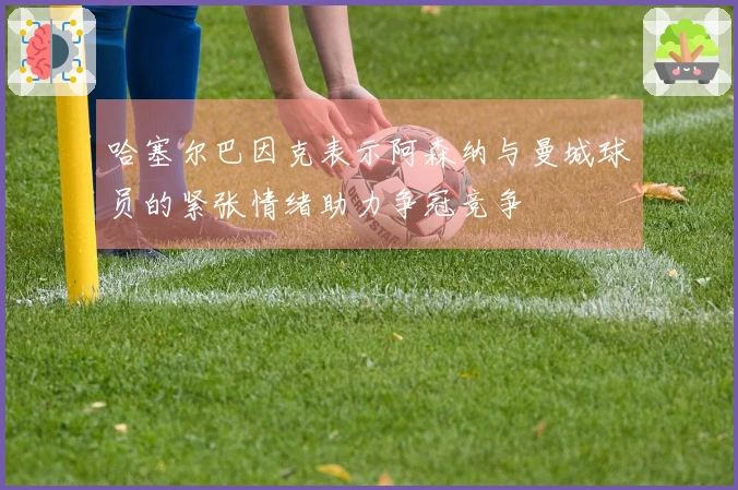 哈塞尔巴因克表示阿森纳与曼城球员的紧张情绪助力争冠竞争