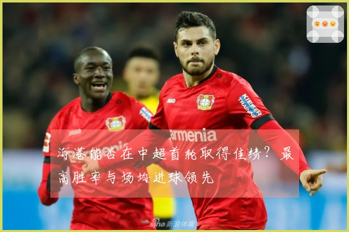 海港能否在中超首轮取得佳绩？最高胜率与场均进球领先