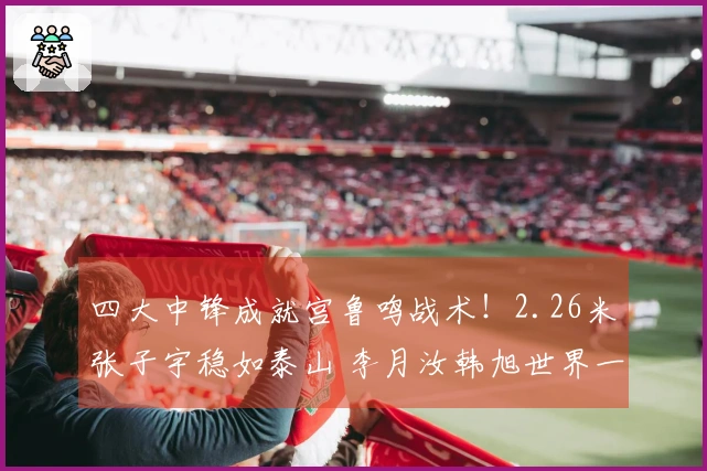 四大中锋成就宫鲁鸣战术！2.26米张子宇稳如泰山 李月汝韩旭世界一流