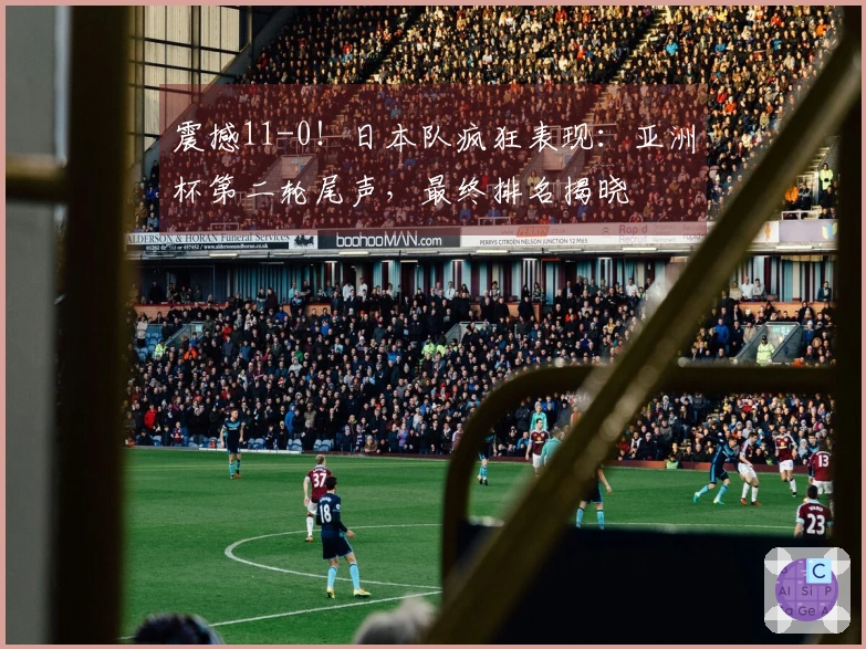 震撼11-0！日本队疯狂表现：亚洲杯第二轮尾声，最终排名揭晓
