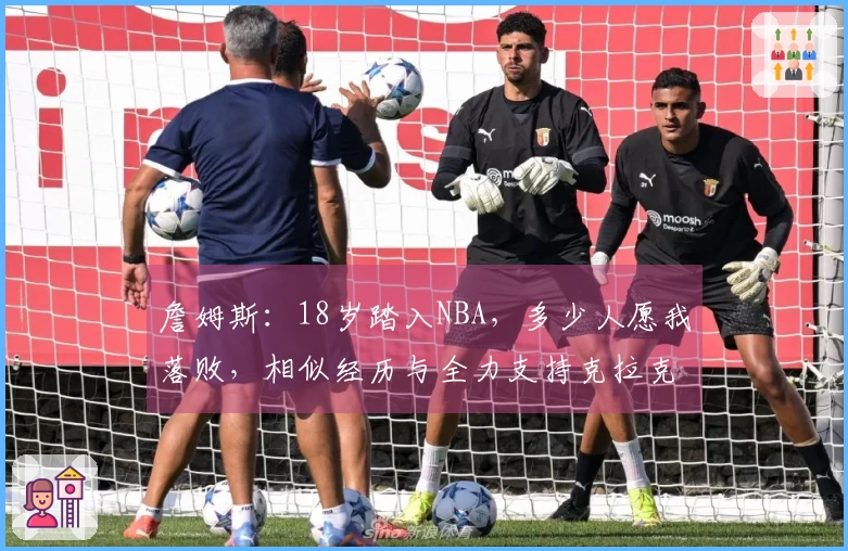 詹姆斯：18岁踏入NBA，多少人愿我落败，相似经历与全力支持克拉克