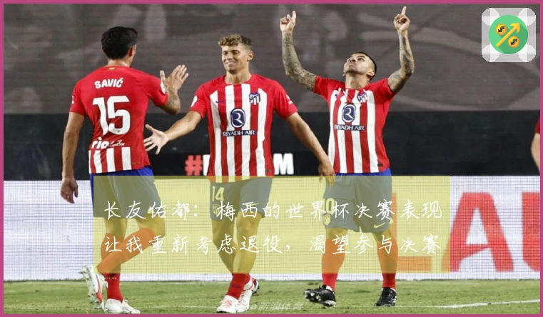长友佑都：梅西的世界杯决赛表现让我重新考虑退役，渴望参与决赛