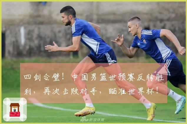 四剑合璧！中国男篮世预赛反转胜利，再次击败对手，瞄准世界杯！