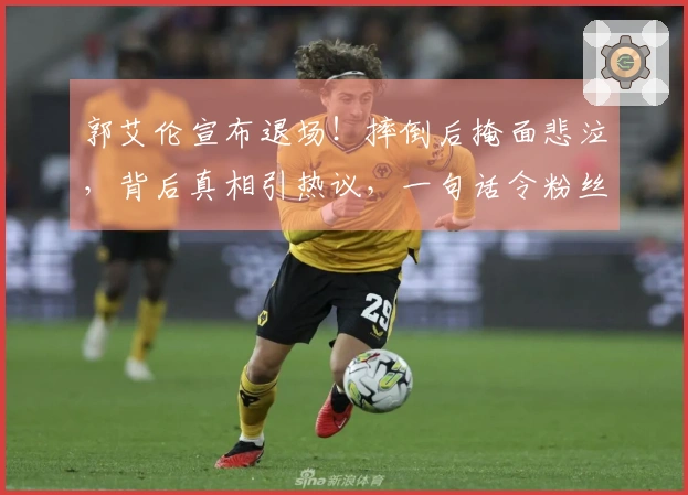 郭艾伦宣布退场！摔倒后掩面悲泣，背后真相引热议，一句话令粉丝心碎